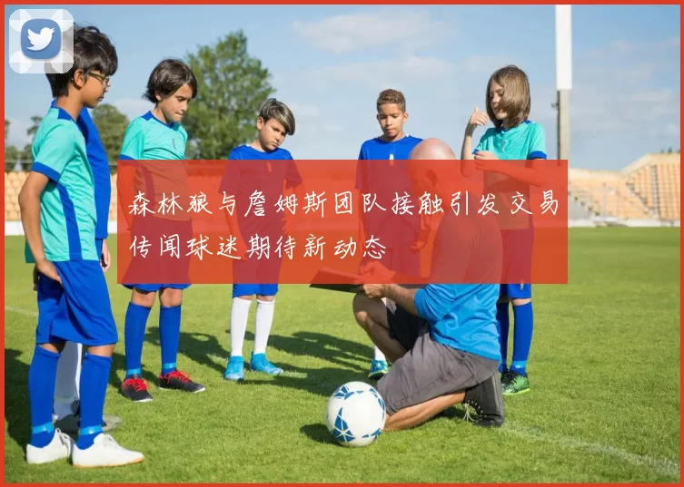 森林狼与詹姆斯团队接触引发交易传闻球迷期待新动态