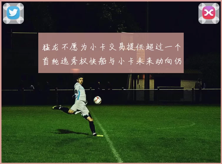 猛龙不愿为小卡交易提供超过一个首轮选秀权快船与小卡未来动向仍不明朗
