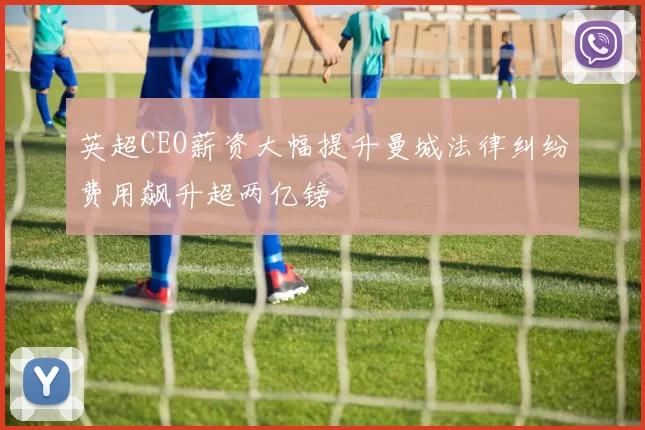 英超CEO薪资大幅提升曼城法律纠纷费用飙升超两亿镑