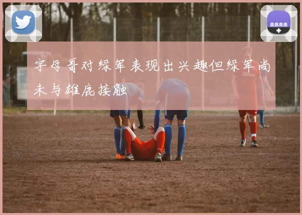 字母哥对绿军表现出兴趣但绿军尚未与雄鹿接触