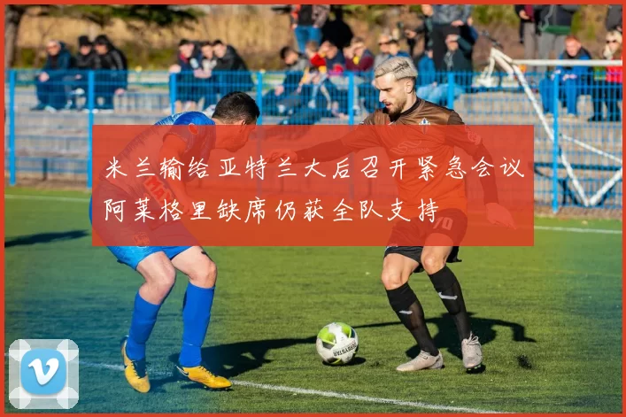 米兰输给亚特兰大后召开紧急会议阿莱格里缺席仍获全队支持