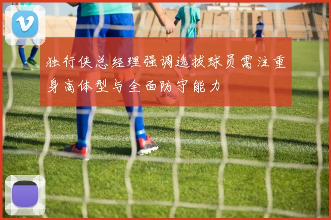 独行侠总经理强调选拔球员需注重身高体型与全面防守能力
