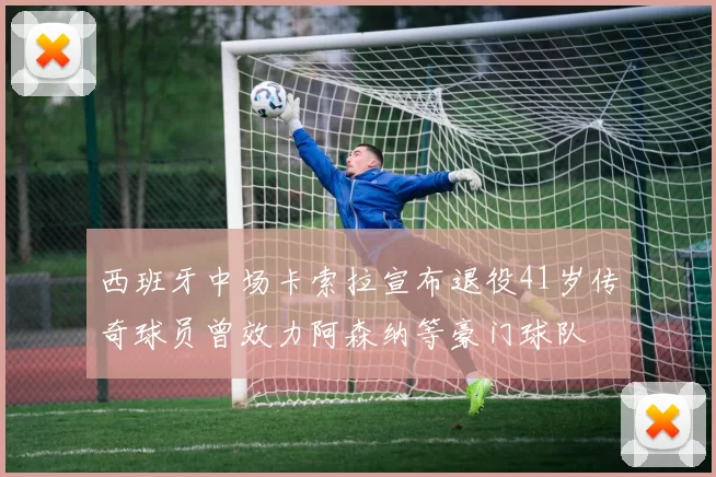 西班牙中场卡索拉宣布退役41岁传奇球员曾效力阿森纳等豪门球队