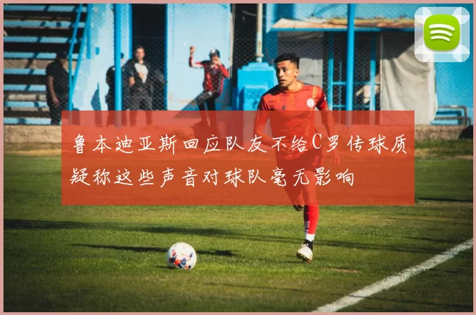 鲁本迪亚斯回应队友不给C罗传球质疑称这些声音对球队毫无影响