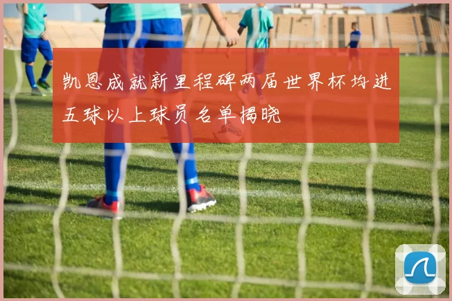凯恩成就新里程碑两届世界杯均进五球以上球员名单揭晓