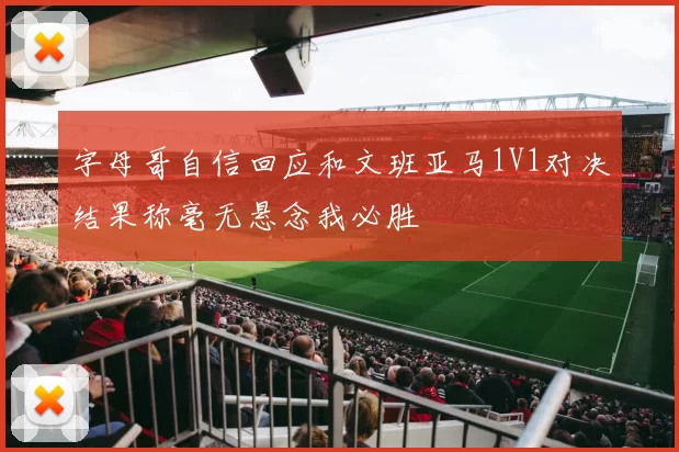 字母哥自信回应和文班亚马1V1对决结果称毫无悬念我必胜