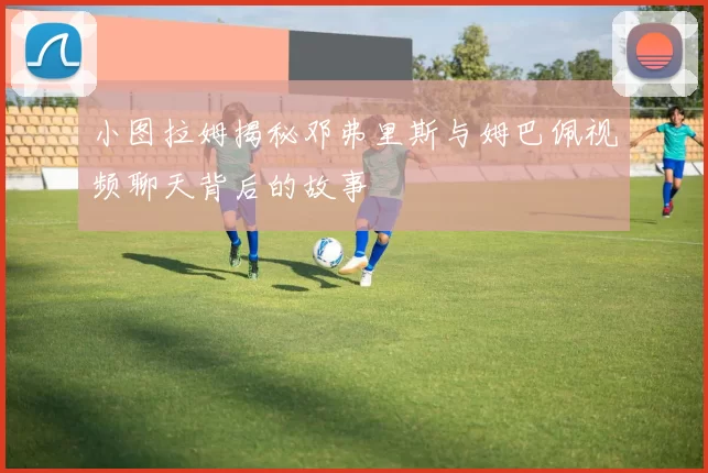 小图拉姆揭秘邓弗里斯与姆巴佩视频聊天背后的故事