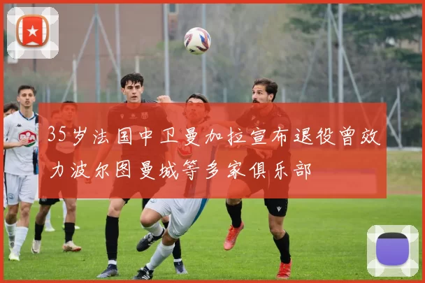 35岁法国中卫曼加拉宣布退役曾效力波尔图曼城等多家俱乐部