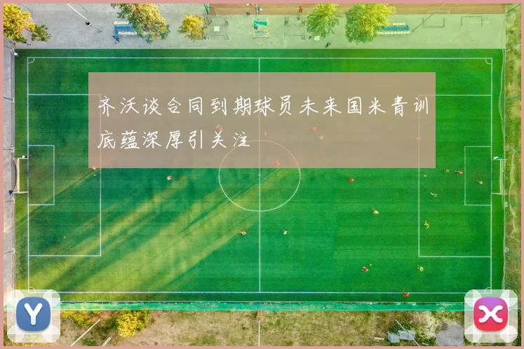 齐沃谈合同到期球员未来国米青训底蕴深厚引关注