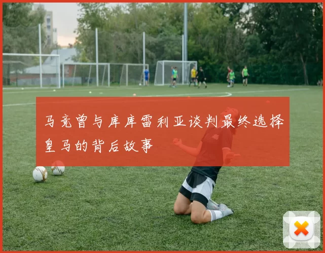 马竞曾与库库雷利亚谈判最终选择皇马的背后故事