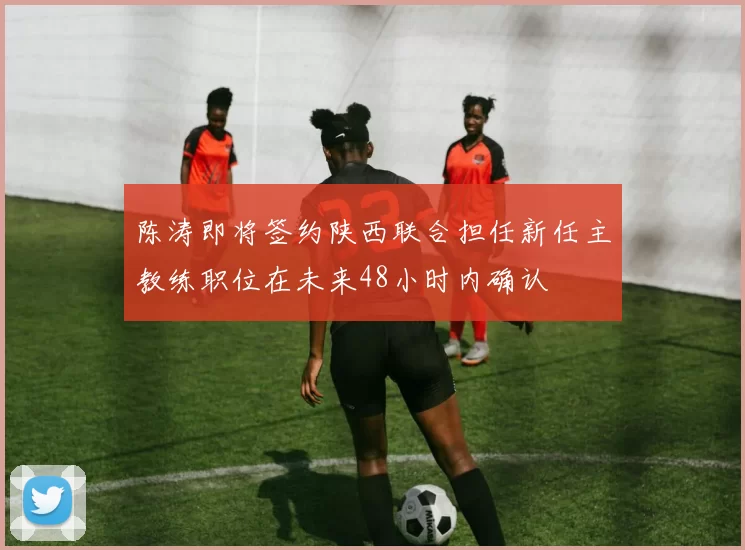 陈涛即将签约陕西联合担任新任主教练职位在未来48小时内确认