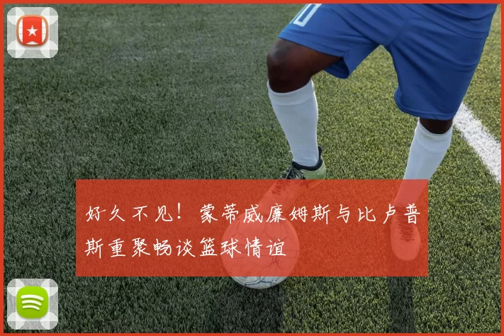 好久不见！蒙蒂威廉姆斯与比卢普斯重聚畅谈篮球情谊