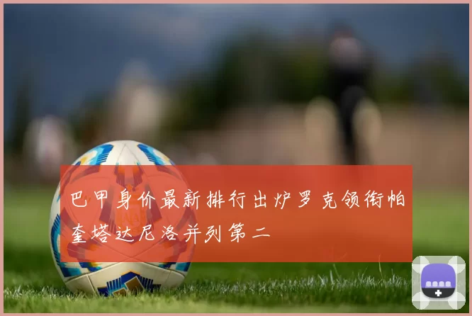 巴甲身价最新排行出炉罗克领衔帕奎塔达尼洛并列第二
