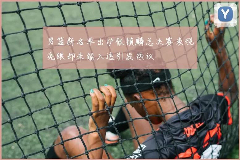男篮新名单出炉张镇麟总决赛表现亮眼却未能入选引发热议