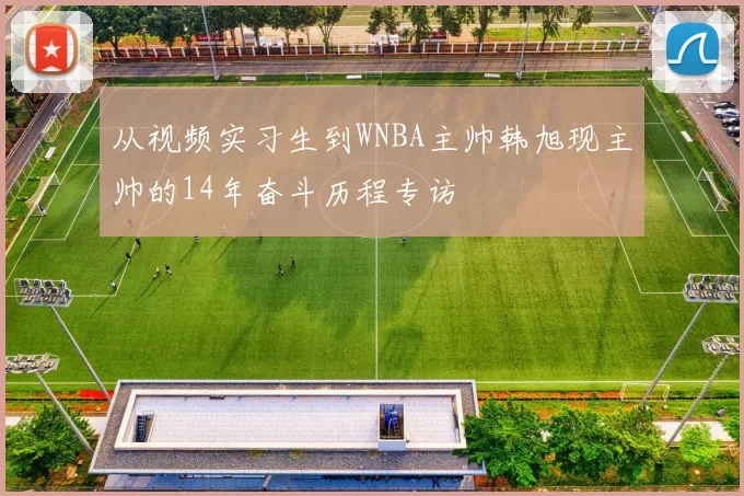从视频实习生到WNBA主帅韩旭现主帅的14年奋斗历程专访