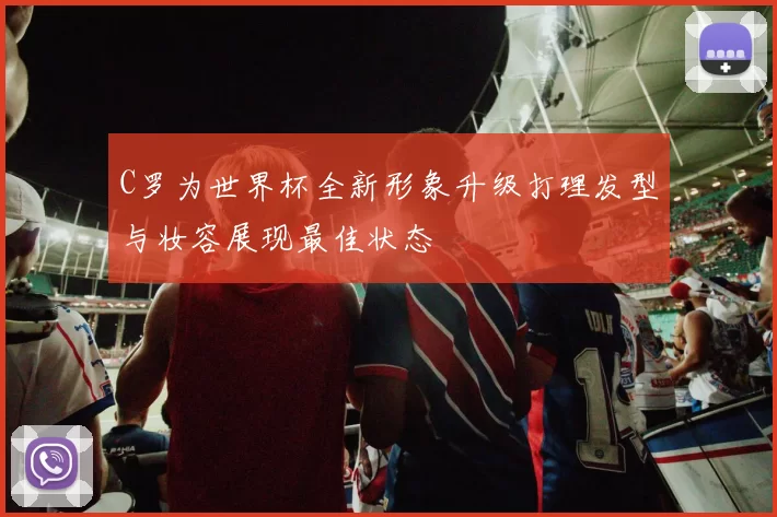 C罗为世界杯全新形象升级打理发型与妆容展现最佳状态