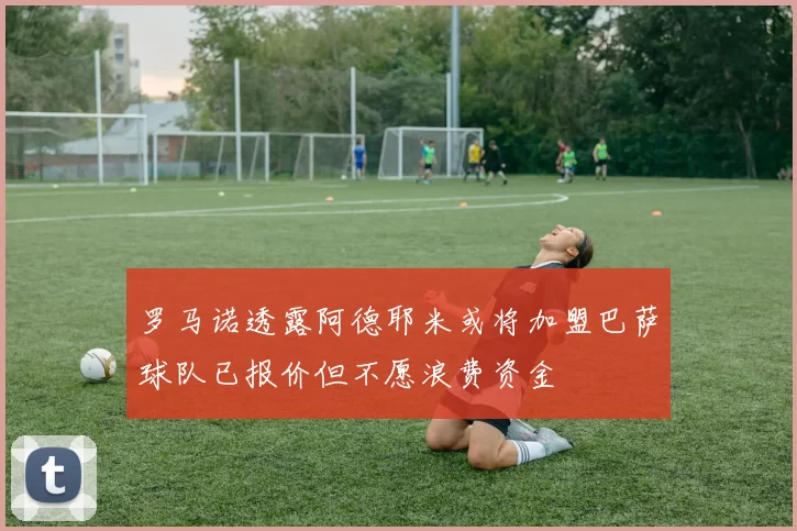 罗马诺透露阿德耶米或将加盟巴萨球队已报价但不愿浪费资金