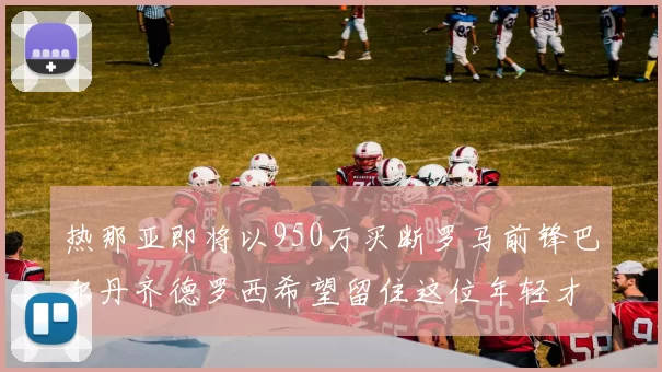 热那亚即将以950万买断罗马前锋巴尔丹齐德罗西希望留住这位年轻才俊