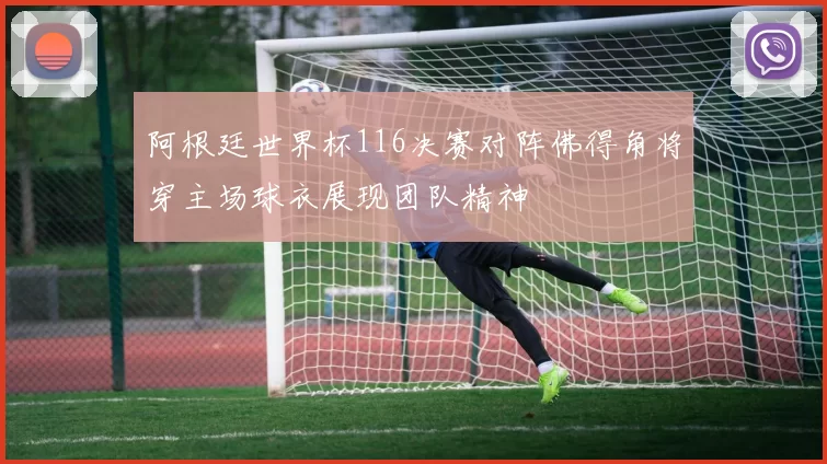 阿根廷世界杯116决赛对阵佛得角将穿主场球衣展现团队精神