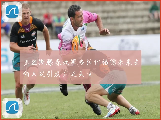 克里斯滕森坎塞洛拉什福德未来去向未定引发广泛关注