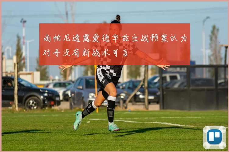 尚帕尼透露爱德华兹出战预案认为对手没有新战术可言
