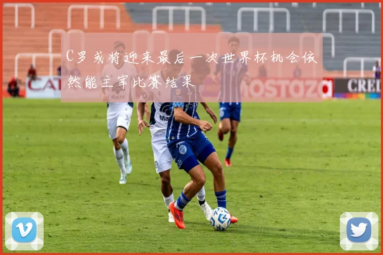 C罗或将迎来最后一次世界杯机会依然能主宰比赛结果