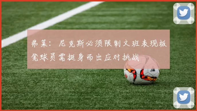 弗莱：尼克斯必须限制文班表现板凳球员需挺身而出应对挑战